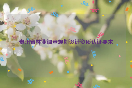 貴州省林業(yè)調(diào)查規(guī)劃設(shè)計(jì)資質(zhì)認(rèn)證要求