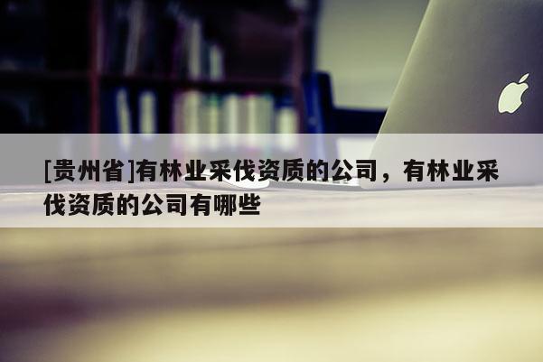 [貴州省]有林業(yè)采伐資質(zhì)的公司，有林業(yè)采伐資質(zhì)的公司有哪些