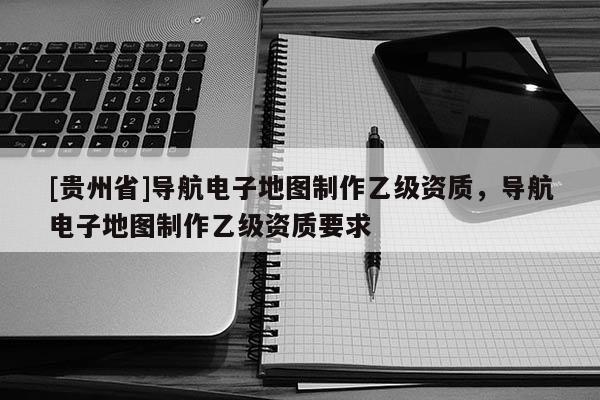 [貴州省]導(dǎo)航電子地圖制作乙級(jí)資質(zhì)，導(dǎo)航電子地圖制作乙級(jí)資質(zhì)要求