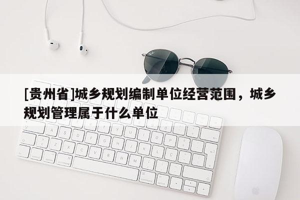 [貴州省]城鄉(xiāng)規(guī)劃編制單位經(jīng)營范圍，城鄉(xiāng)規(guī)劃管理屬于什么單位
