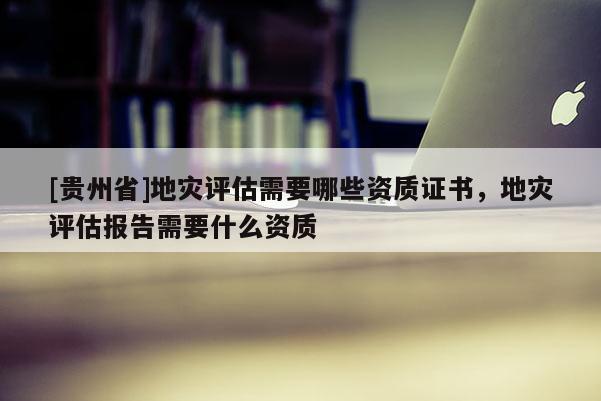[貴州省]地災(zāi)評估需要哪些資質(zhì)證書，地災(zāi)評估報告需要什么資質(zhì)