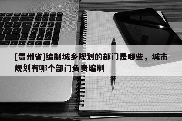 [貴州省]編制城鄉(xiāng)規(guī)劃的部門是哪些，城市規(guī)劃有哪個部門負(fù)責(zé)編制