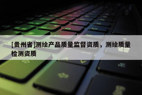 [貴州省]測(cè)繪產(chǎn)品質(zhì)量監(jiān)督資質(zhì)，測(cè)繪質(zhì)量檢測(cè)資質(zhì)
