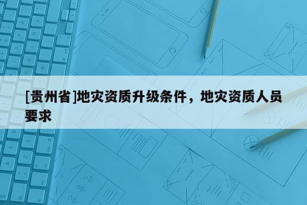 [貴州省]地災(zāi)資質(zhì)升級(jí)條件，地災(zāi)資質(zhì)人員要求