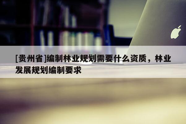 [貴州省]編制林業(yè)規(guī)劃需要什么資質(zhì)，林業(yè)發(fā)展規(guī)劃編制要求