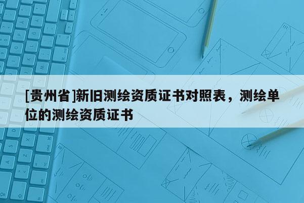 [貴州省]新舊測繪資質(zhì)證書對照表，測繪單位的測繪資質(zhì)證書