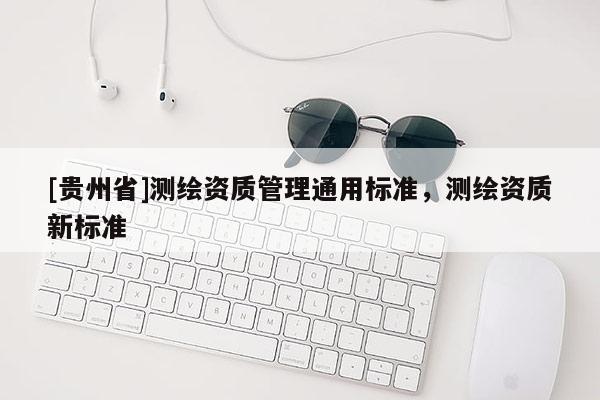 [貴州省]測繪資質(zhì)管理通用標(biāo)準(zhǔn)，測繪資質(zhì)新標(biāo)準(zhǔn)