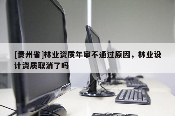 [貴州省]林業(yè)資質(zhì)年審不通過原因，林業(yè)設(shè)計資質(zhì)取消了嗎