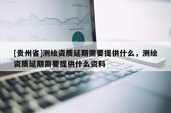[貴州省]測繪資質延期需要提供什么，測繪資質延期需要提供什么資料
