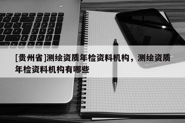 [貴州省]測繪資質(zhì)年檢資料機(jī)構(gòu)，測繪資質(zhì)年檢資料機(jī)構(gòu)有哪些