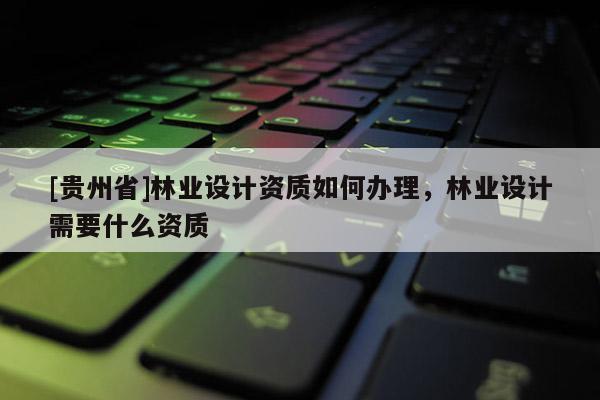 [貴州省]林業(yè)設計資質(zhì)如何辦理，林業(yè)設計需要什么資質(zhì)