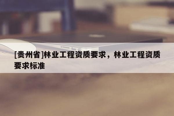 [貴州省]林業(yè)工程資質(zhì)要求，林業(yè)工程資質(zhì)要求標(biāo)準(zhǔn)