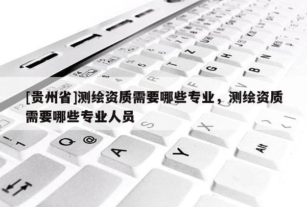 [貴州省]測繪資質(zhì)需要哪些專業(yè)，測繪資質(zhì)需要哪些專業(yè)人員