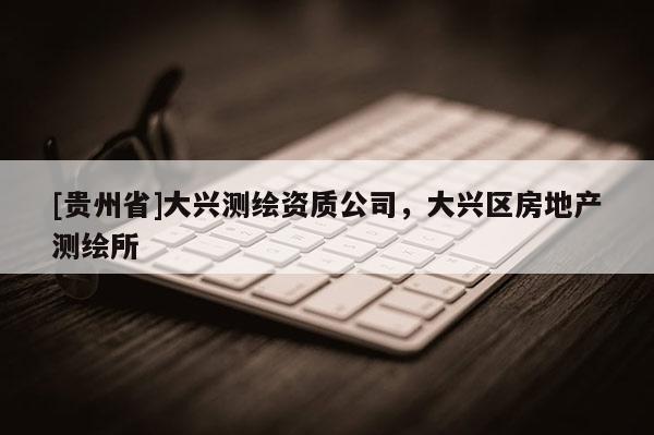 [貴州省]大興測(cè)繪資質(zhì)公司，大興區(qū)房地產(chǎn)測(cè)繪所