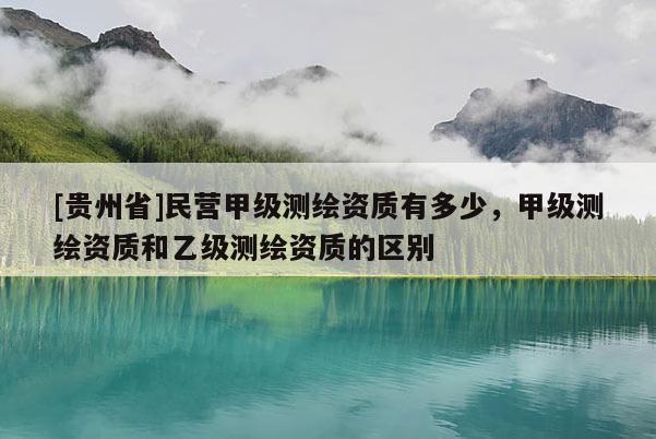 [貴州省]民營甲級測繪資質(zhì)有多少，甲級測繪資質(zhì)和乙級測繪資質(zhì)的區(qū)別
