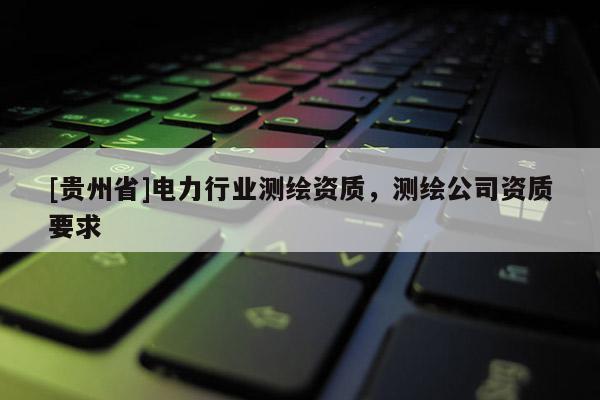 [貴州省]電力行業(yè)測(cè)繪資質(zhì)，測(cè)繪公司資質(zhì)要求