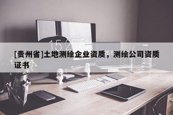 [貴州省]土地測(cè)繪企業(yè)資質(zhì)，測(cè)繪公司資質(zhì)證書