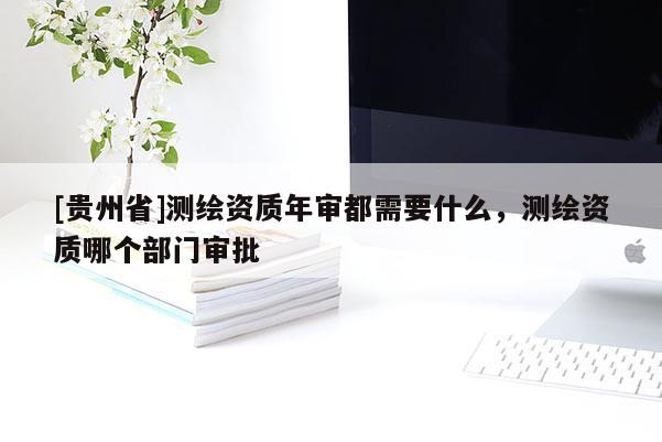 [貴州省]測繪資質年審都需要什么，測繪資質哪個部門審批