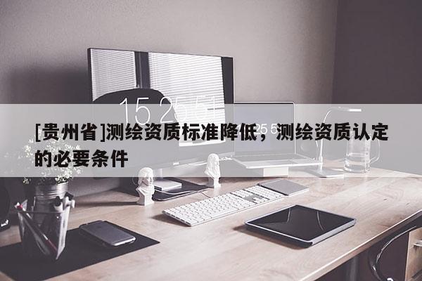 [貴州省]測(cè)繪資質(zhì)標(biāo)準(zhǔn)降低，測(cè)繪資質(zhì)認(rèn)定的必要條件