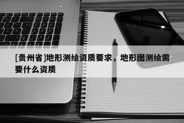 [貴州省]地形測繪資質(zhì)要求，地形圖測繪需要什么資質(zhì)