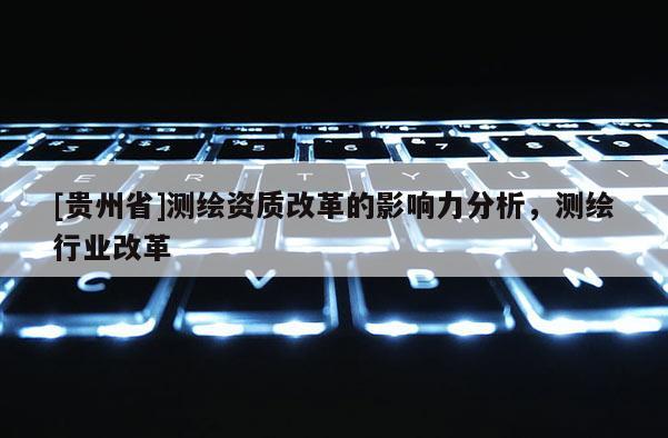 [貴州省]測(cè)繪資質(zhì)改革的影響力分析，測(cè)繪行業(yè)改革