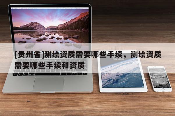 [貴州省]測繪資質(zhì)需要哪些手續(xù)，測繪資質(zhì)需要哪些手續(xù)和資質(zhì)