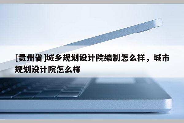 [貴州省]城鄉(xiāng)規(guī)劃設(shè)計院編制怎么樣，城市規(guī)劃設(shè)計院怎么樣