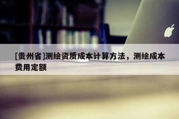 [貴州省]測(cè)繪資質(zhì)成本計(jì)算方法，測(cè)繪成本費(fèi)用定額