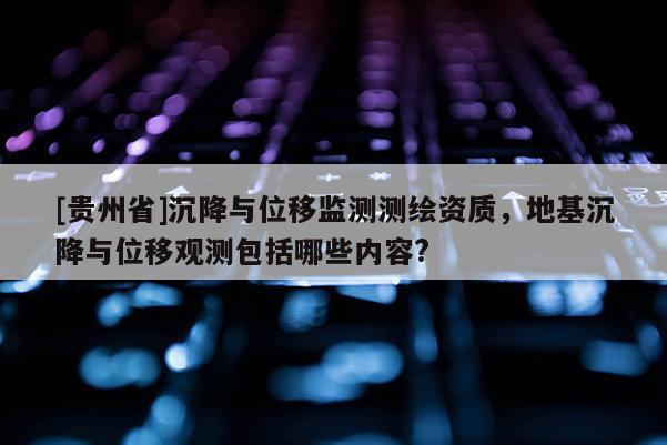 [貴州省]沉降與位移監(jiān)測(cè)測(cè)繪資質(zhì)，地基沉降與位移觀測(cè)包括哪些內(nèi)容?