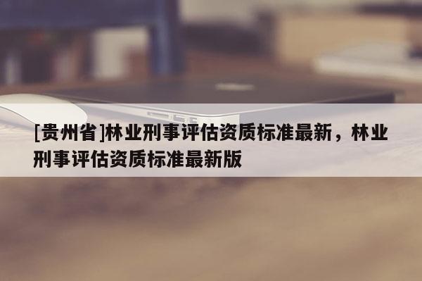 [貴州省]林業(yè)刑事評(píng)估資質(zhì)標(biāo)準(zhǔn)最新，林業(yè)刑事評(píng)估資質(zhì)標(biāo)準(zhǔn)最新版