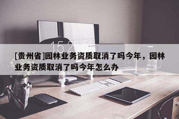 [貴州省]園林業(yè)務(wù)資質(zhì)取消了嗎今年，園林業(yè)務(wù)資質(zhì)取消了嗎今年怎么辦