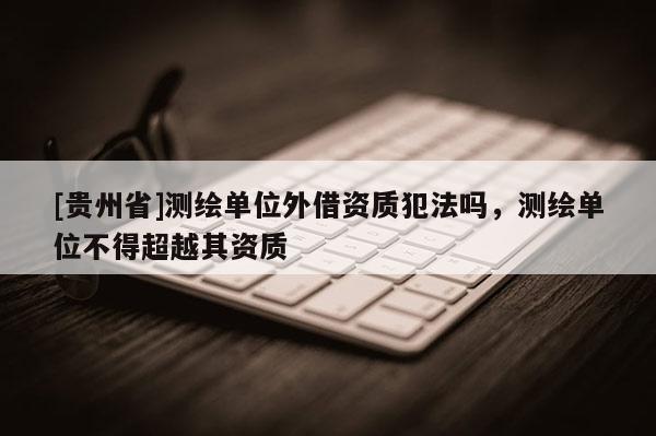 [貴州省]測繪單位外借資質(zhì)犯法嗎，測繪單位不得超越其資質(zhì)