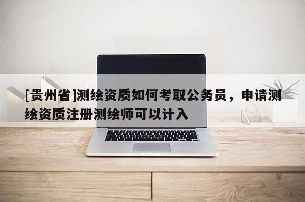 [貴州省]測繪資質(zhì)如何考取公務(wù)員，申請測繪資質(zhì)注冊測繪師可以計(jì)入