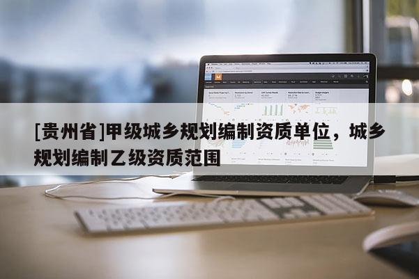 [貴州省]甲級城鄉(xiāng)規(guī)劃編制資質單位，城鄉(xiāng)規(guī)劃編制乙級資質范圍