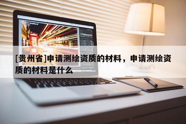 [貴州省]申請測繪資質的材料，申請測繪資質的材料是什么