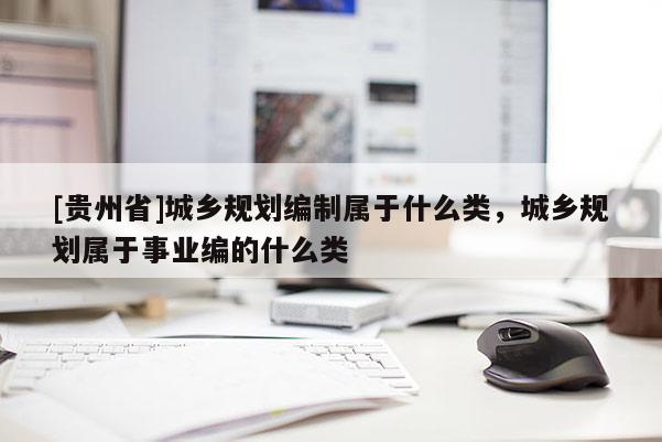 [貴州省]城鄉(xiāng)規(guī)劃編制屬于什么類，城鄉(xiāng)規(guī)劃屬于事業(yè)編的什么類
