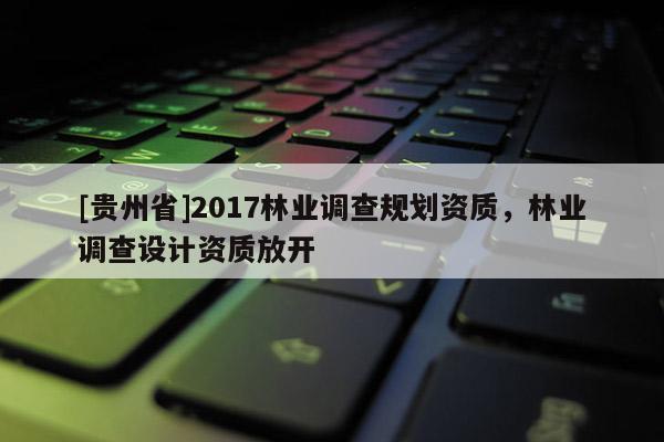 [貴州省]2017林業(yè)調(diào)查規(guī)劃資質(zhì)，林業(yè)調(diào)查設(shè)計資質(zhì)放開