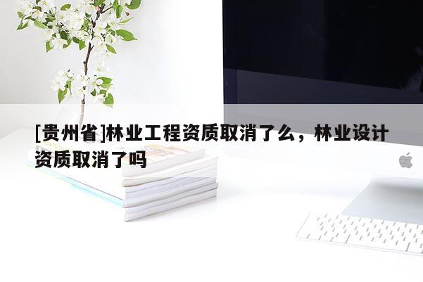 [貴州省]林業(yè)工程資質(zhì)取消了么，林業(yè)設(shè)計資質(zhì)取消了嗎