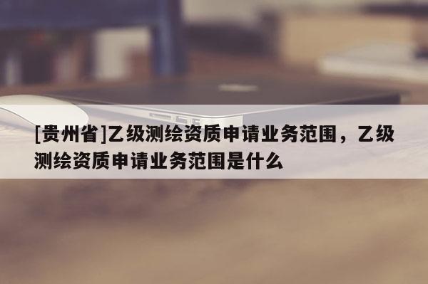 [貴州省]乙級(jí)測(cè)繪資質(zhì)申請(qǐng)業(yè)務(wù)范圍，乙級(jí)測(cè)繪資質(zhì)申請(qǐng)業(yè)務(wù)范圍是什么