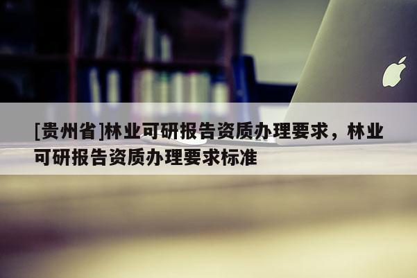 [貴州省]林業(yè)可研報(bào)告資質(zhì)辦理要求，林業(yè)可研報(bào)告資質(zhì)辦理要求標(biāo)準(zhǔn)