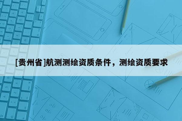 [貴州省]航測(cè)測(cè)繪資質(zhì)條件，測(cè)繪資質(zhì)要求