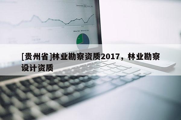 [貴州省]林業(yè)勘察資質(zhì)2017，林業(yè)勘察設(shè)計資質(zhì)