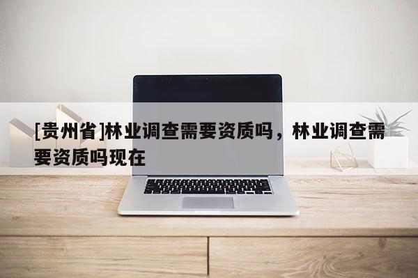 [貴州省]林業(yè)調(diào)查需要資質(zhì)嗎，林業(yè)調(diào)查需要資質(zhì)嗎現(xiàn)在