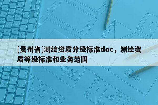 [貴州省]測繪資質(zhì)分級(jí)標(biāo)準(zhǔn)doc，測繪資質(zhì)等級(jí)標(biāo)準(zhǔn)和業(yè)務(wù)范圍