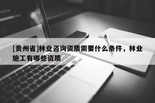 [貴州省]林業(yè)咨詢資質(zhì)需要什么條件，林業(yè)施工有哪些資質(zhì)