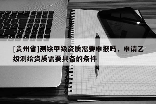 [貴州省]測繪甲級資質(zhì)需要申報嗎，申請乙級測繪資質(zhì)需要具備的條件
