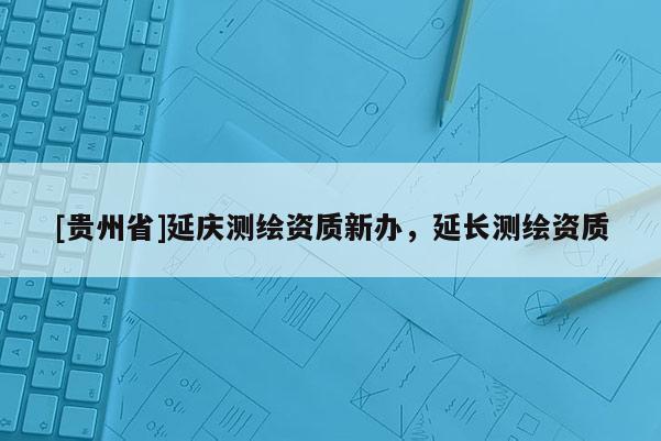 [貴州省]延慶測(cè)繪資質(zhì)新辦，延長測(cè)繪資質(zhì)