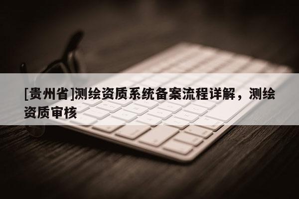 [貴州省]測繪資質(zhì)系統(tǒng)備案流程詳解，測繪資質(zhì)審核