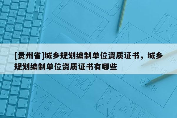 [貴州省]城鄉(xiāng)規(guī)劃編制單位資質(zhì)證書，城鄉(xiāng)規(guī)劃編制單位資質(zhì)證書有哪些