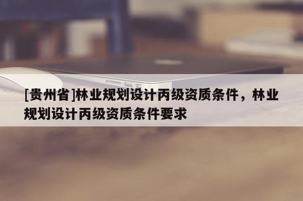 [貴州省]林業(yè)規(guī)劃設(shè)計(jì)丙級(jí)資質(zhì)條件，林業(yè)規(guī)劃設(shè)計(jì)丙級(jí)資質(zhì)條件要求